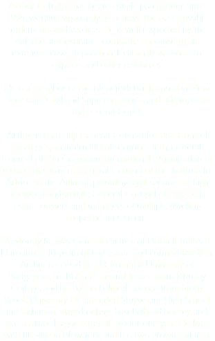 Arthur G. Trakas has been a single practitioner since 1994, working vigorously to achieve the best possible settlements and verdicts. He is well respected by the defense and insurance companies because of his extensive case preparation, legal analysis, access to experts and other resources. He is a member of the New York bar, licensed in New York state Civil and Supreme courts, and admitted to the Federal Court. Arthur is currently General Counsel for Risk Control Strategies, an international securities firm; General Counsel of Pan Gregorian International Organization of Restaurant Owners; General Counsel of the Institute for Advice to the Affluent, providing legal services to high net-worth individuals; General Counsel of Page Real Estate, owners and managers of multiple dwelling properties in Queens. Previously he was General Partner of Montell, Trakas & Marciano, a 40-year-old real estate and criminal law firm. Arthur received his J.D. from the University of Bridgeport, his M.A. in Criminal Justice from John Jay College, and his B.A. in Political Science from Stony Brook University. He attended Stuyvesant High School in Manhattan, played college baseball and hockey, and was a minor league baseball pro for one year. He lives with his wife in New York and has two grown children.